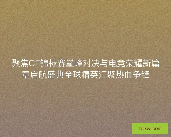 聚焦CF锦标赛巅峰对决与电竞荣耀新篇章启航盛典全球精英汇聚热血争锋