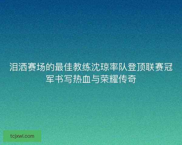 泪洒赛场的最佳教练沈琼率队登顶联赛冠军书写热血与荣耀传奇