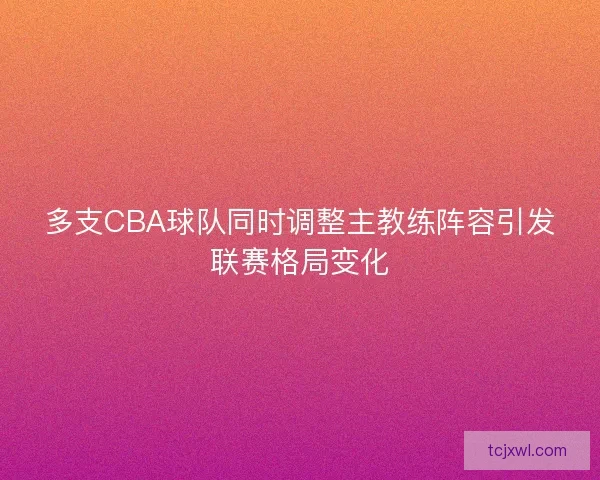 多支CBA球队同时调整主教练阵容引发联赛格局变化