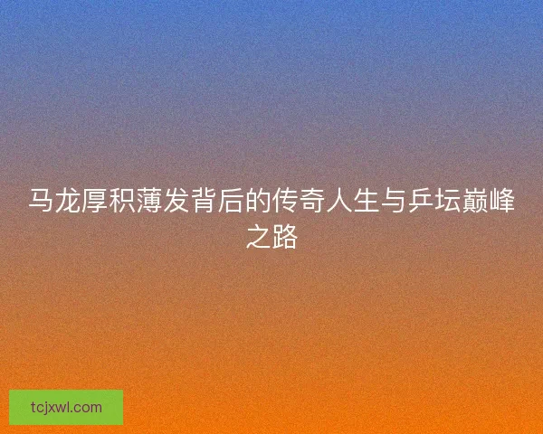 马龙厚积薄发背后的传奇人生与乒坛巅峰之路