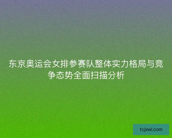 东京奥运会女排参赛队整体实力格局与竞争态势全面扫描分析