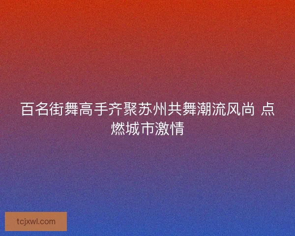 百名街舞高手齐聚苏州共舞潮流风尚 点燃城市激情