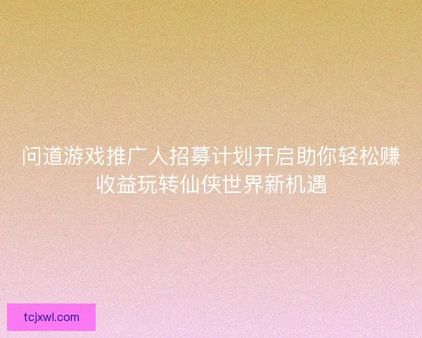 问道游戏推广人招募计划开启助你轻松赚收益玩转仙侠世界新机遇