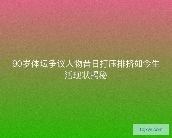 90岁体坛争议人物昔日打压排挤如今生活现状揭秘