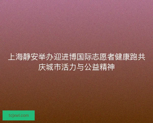 上海静安举办迎进博国际志愿者健康跑共庆城市活力与公益精神