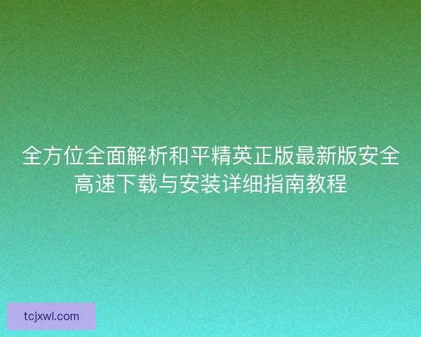 全方位全面解析和平精英正版最新版安全高速下载与安装详细指南教程