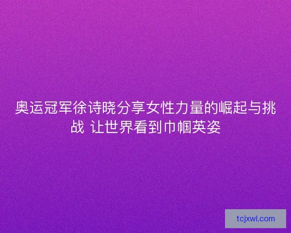 奥运冠军徐诗晓分享女性力量的崛起与挑战 让世界看到巾帼英姿