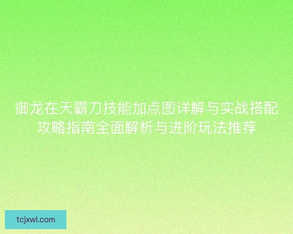 御龙在天霸刀技能加点图详解与实战搭配攻略指南全面解析与进阶玩法推荐