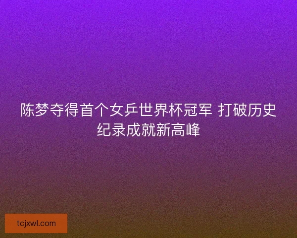 陈梦夺得首个女乒世界杯冠军 打破历史纪录成就新高峰