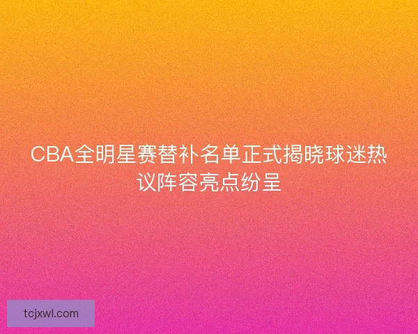 CBA全明星赛替补名单正式揭晓球迷热议阵容亮点纷呈