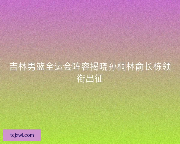 吉林男篮全运会阵容揭晓孙桐林俞长栋领衔出征