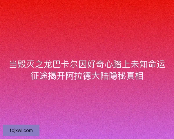 当毁灭之龙巴卡尔因好奇心踏上未知命运征途揭开阿拉德大陆隐秘真相