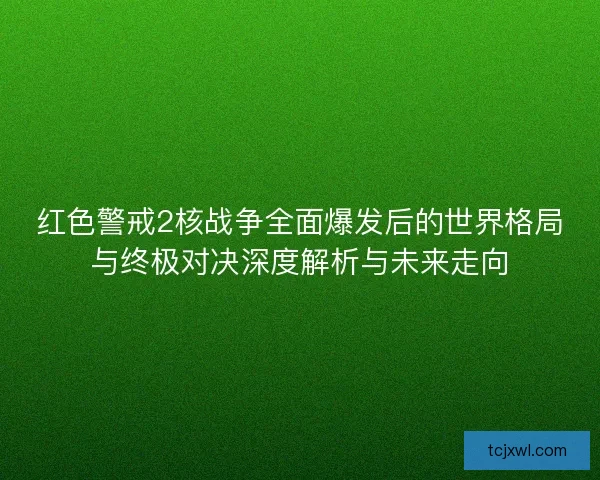 红色警戒2核战争全面爆发后的世界格局与终极对决深度解析与未来走向