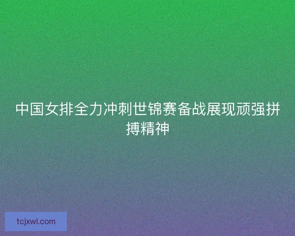 中国女排全力冲刺世锦赛备战展现顽强拼搏精神 中国女排全力冲刺世锦赛备战展现顽强拼搏精神