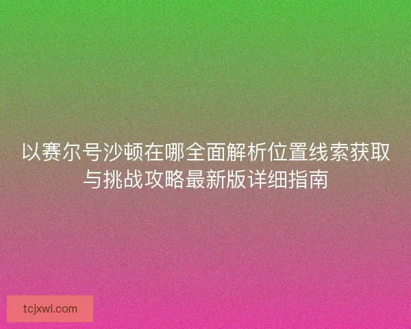 以赛尔号沙顿在哪全面解析位置线索获取与挑战攻略最新版详细指南 以赛尔号沙顿在哪全面解析位置线索获取与挑战攻略最新版详细指南