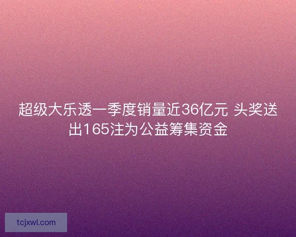 超级大乐透一季度销量近36亿元 头奖送出165注为公益筹集资金 超级大乐透一季度销量近36亿元 头奖送出165注为公益筹集资金