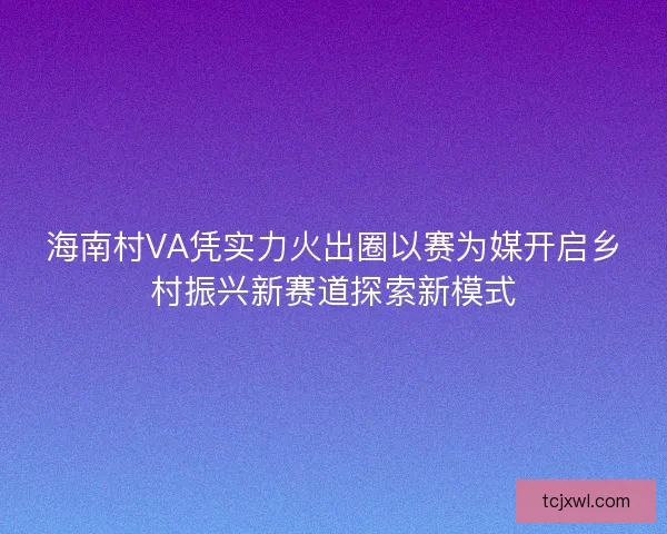 海南村VA凭实力火出圈以赛为媒开启乡村振兴新赛道探索新模式