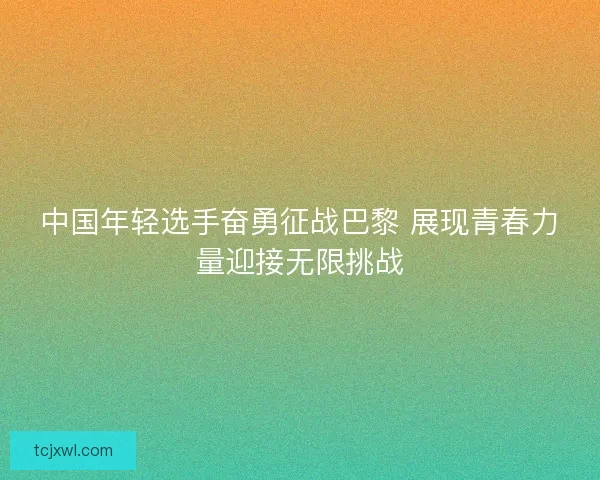 中国年轻选手奋勇征战巴黎 展现青春力量迎接无限挑战