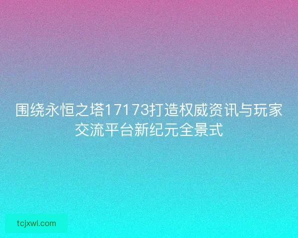 围绕永恒之塔17173打造权威资讯与玩家交流平台新纪元全景式