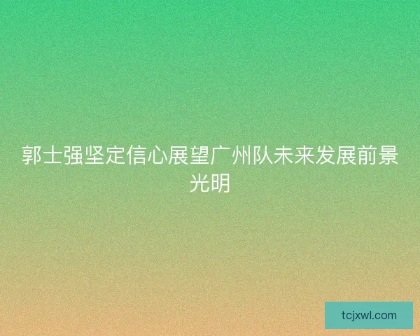 郭士强坚定信心展望广州队未来发展前景光明