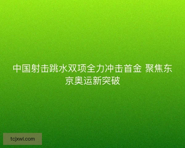 中国射击跳水双项全力冲击首金 聚焦东京奥运新突破