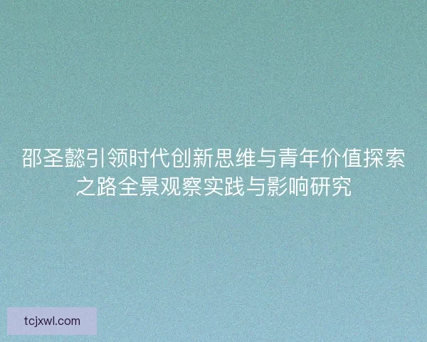邵圣懿引领时代创新思维与青年价值探索之路全景观察实践与影响研究