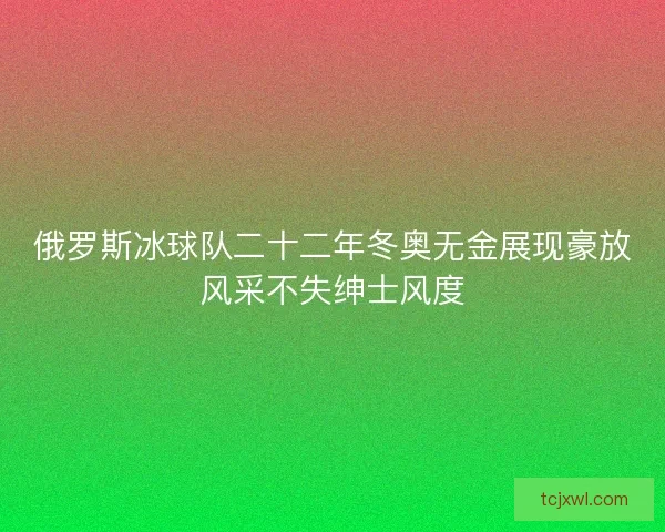 俄罗斯冰球队二十二年冬奥无金展现豪放风采不失绅士风度