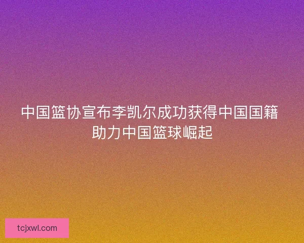 中国篮协宣布李凯尔成功获得中国国籍 助力中国篮球崛起