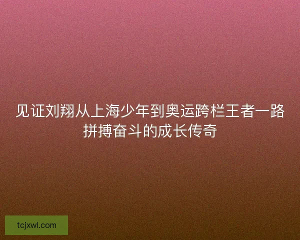 见证刘翔从上海少年到奥运跨栏王者一路拼搏奋斗的成长传奇